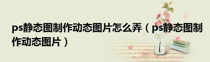 ps静态图制作动态图片怎么弄(ps静态图制作动态图片)