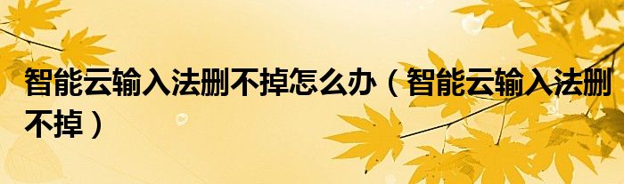 智能云输入法删不掉怎么办(智能云输入法删不掉)