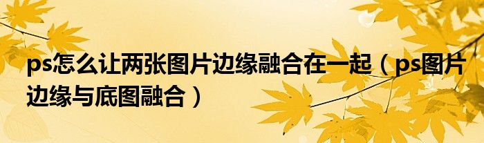 ps怎么让两张图片边缘融合在一起(ps图片边缘与底图融合)