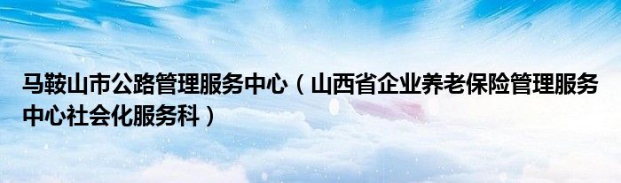 马鞍山市公路管理服务中心(山西省企业养老保险管理服务中心社会化服务科)