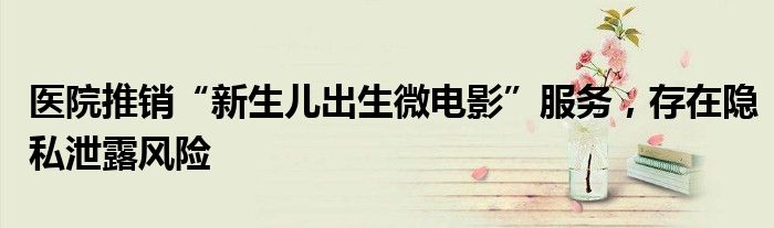 医院推销“新生儿出生微电影”服务,存在隐私泄露风险