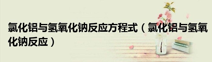 氯化铝与氢氧化钠反应方程式(氯化铝与氢氧化钠反应)