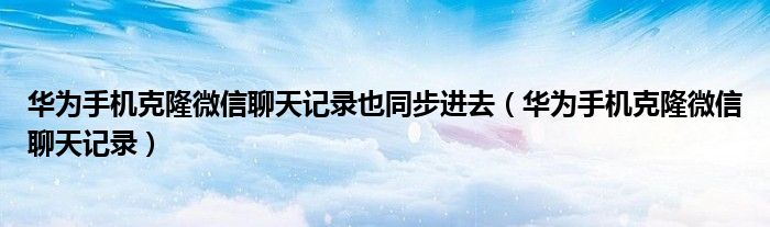华为手机克隆微信聊天记录也同步进去(华为手机克隆微信聊天记录)