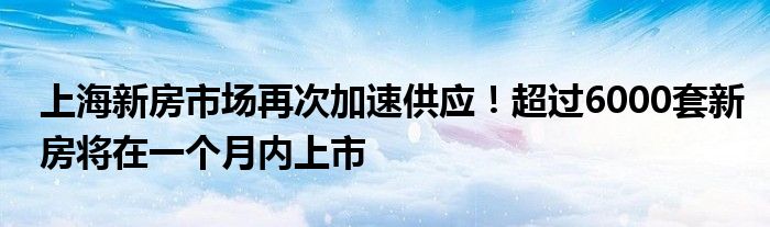 上海新房市场再次加速供应!超过6000套新房将在一个月内上市