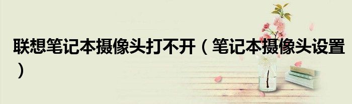 联想笔记本摄像头打不开(笔记本摄像头设置)