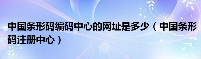 中国条形码编码中心的网址是多少(中国条形码注册中心)