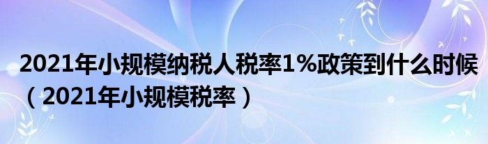 2021年小规模纳税人税率1%政策到什么时候(2021年小规模税率)
