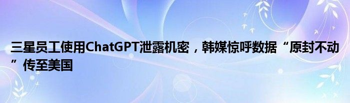 三星员工使用ChatGPT泄露机密,韩媒惊呼数据“原封不动”传至美国