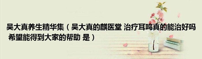 吴大真养生精华集(吴大真的麒医堂 治疗耳鸣真的能治好吗 希望能得到大家的帮助 是)