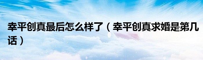 幸平创真最后怎么样了(幸平创真求婚是第几话)