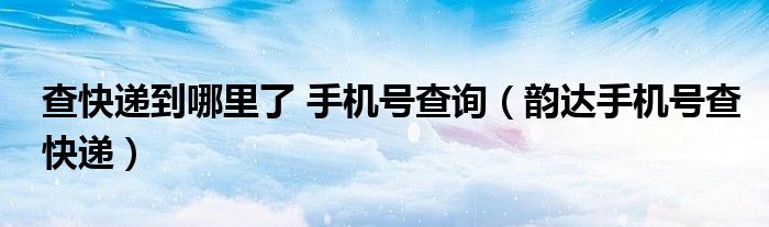 查快递到哪里了 手机号查询(韵达手机号查快递)