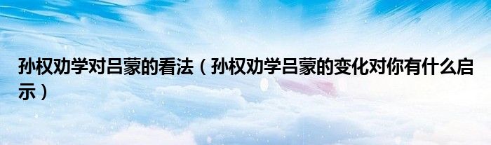 孙权劝学对吕蒙的看法(孙权劝学吕蒙的变化对你有什么启示)