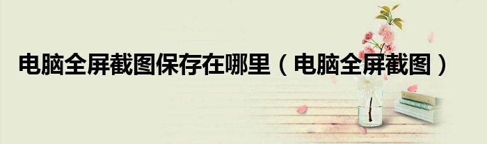 电脑全屏截图保存在哪里(电脑全屏截图)
