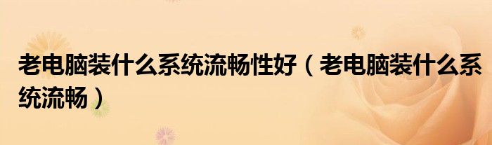 老电脑装什么系统流畅性好(老电脑装什么系统流畅)