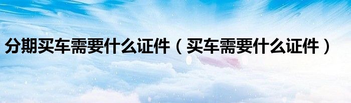 分期买车需要什么证件(买车需要什么证件)