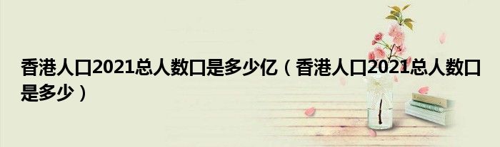 香港人口2021总人数口是多少亿(香港人口2021总人数口是多少)
