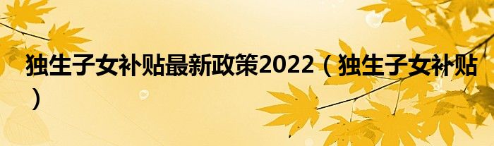 独生子女补贴最新政策2022(独生子女补贴)
