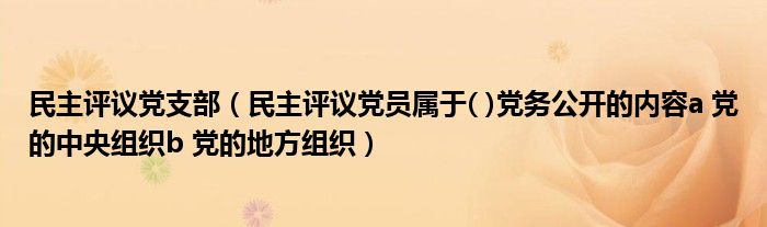 民主评议党支部(民主评议党员属于( )党务公开的内容a 党的中央组织b 党的地方组织)