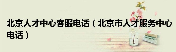北京人才中心客服电话(北京市人才服务中心电话)