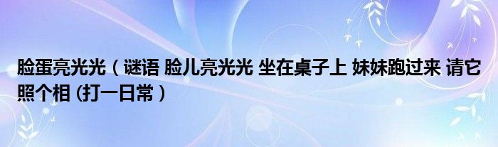 脸蛋亮光光(谜语 脸儿亮光光 坐在桌子上 妹妹跑过来 请它照个相 (打一日常)
