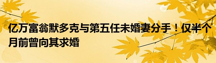 亿万富翁默多克与第五任未婚妻分手!仅半个月前曾向其求婚
