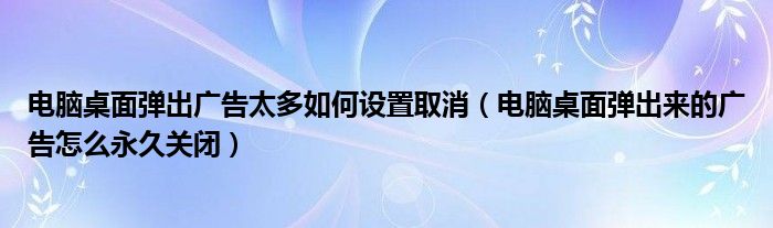 电脑桌面弹出广告太多如何设置取消(电脑桌面弹出来的广告怎么永久关闭)