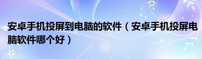 安卓手机投屏到电脑的软件(安卓手机投屏电脑软件哪个好)