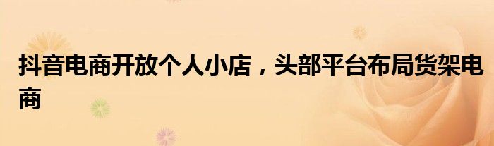 抖音电商开放个人小店,头部平台布局货架电商
