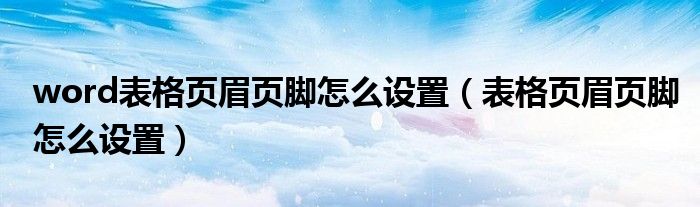 word表格页眉页脚怎么设置(表格页眉页脚怎么设置)