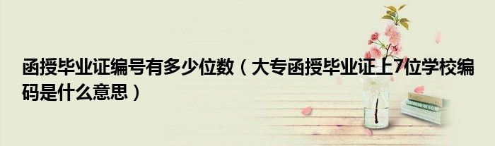 函授毕业证编号有多少位数(大专函授毕业证上7位学校编码是什么意思)