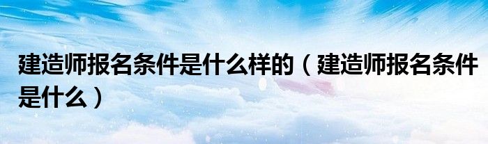 建造师报名条件是什么样的(建造师报名条件是什么)