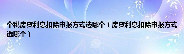 个税房贷利息扣除申报方式选哪个(房贷利息扣除申报方式选哪个)