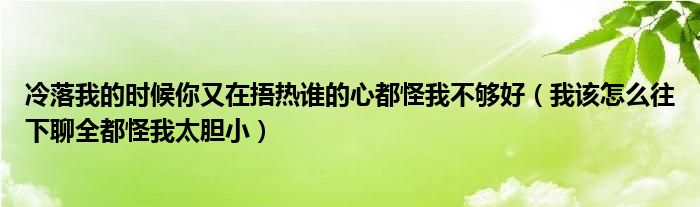 冷落我的时候你又在捂热谁的心都怪我不够好(我该怎么往下聊全都怪我太胆小)