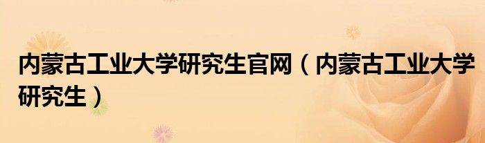 内蒙古工业大学研究生官网(内蒙古工业大学研究生)
