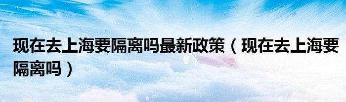 现在去上海要隔离吗最新政策(现在去上海要隔离吗)