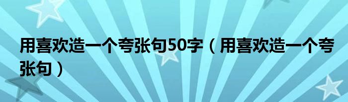 用喜欢造一个夸张句50字(用喜欢造一个夸张句)