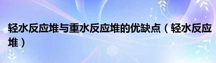 轻水反应堆与重水反应堆的优缺点(轻水反应堆)