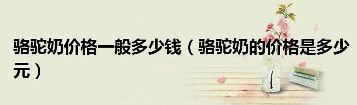 骆驼奶价格一般多少钱(骆驼奶的价格是多少元)