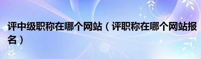 评中级职称在哪个网站(评职称在哪个网站报名)