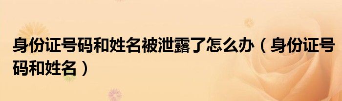 身份证号码和姓名被泄露了怎么办(身份证号码和姓名)
