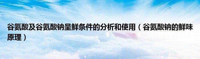 谷氨酸及谷氨酸钠呈鲜条件的分析和使用(谷氨酸钠的鲜味原理)