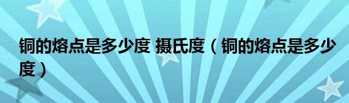 铜的熔点是多少度 摄氏度(铜的熔点是多少度)