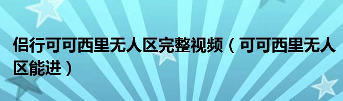 侣行可可西里无人区完整视频(可可西里无人区能进)