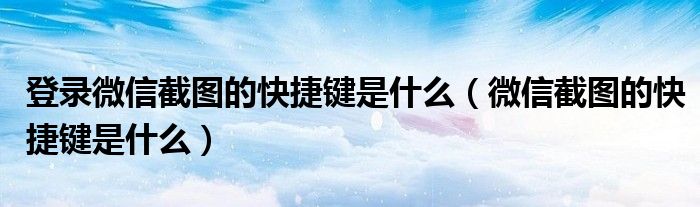 登录微信截图的快捷键是什么(微信截图的快捷键是什么)