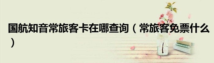 国航知音常旅客卡在哪查询(常旅客免票什么)
