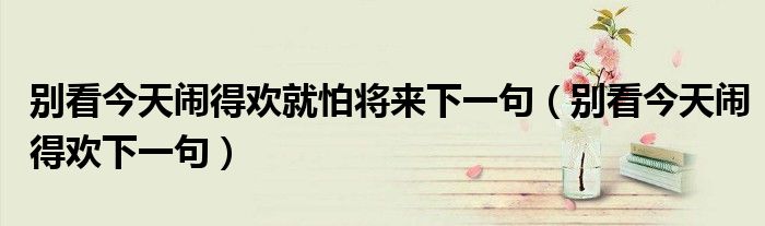 别看今天闹得欢就怕将来下一句(别看今天闹得欢下一句)