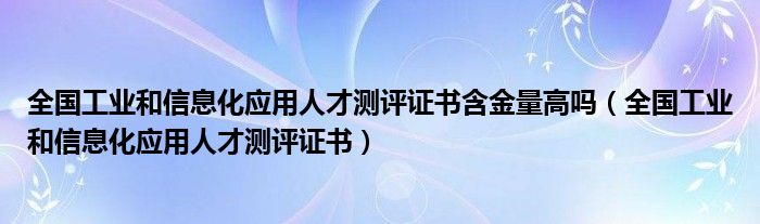 全国工业和信息化应用人才测评证书含金量高吗(全国工业和信息化应用人才测评证书)