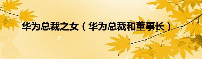 华为总裁之女(华为总裁和董事长)