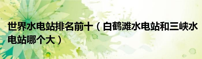 世界水电站排名前十(白鹤滩水电站和三峡水电站哪个大)