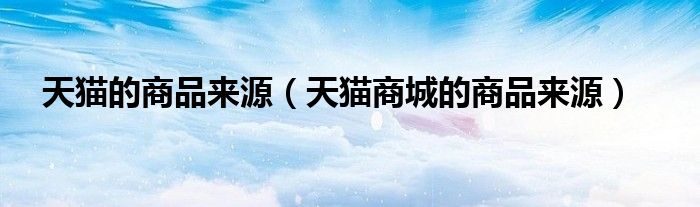 天猫的商品来源(天猫商城的商品来源)